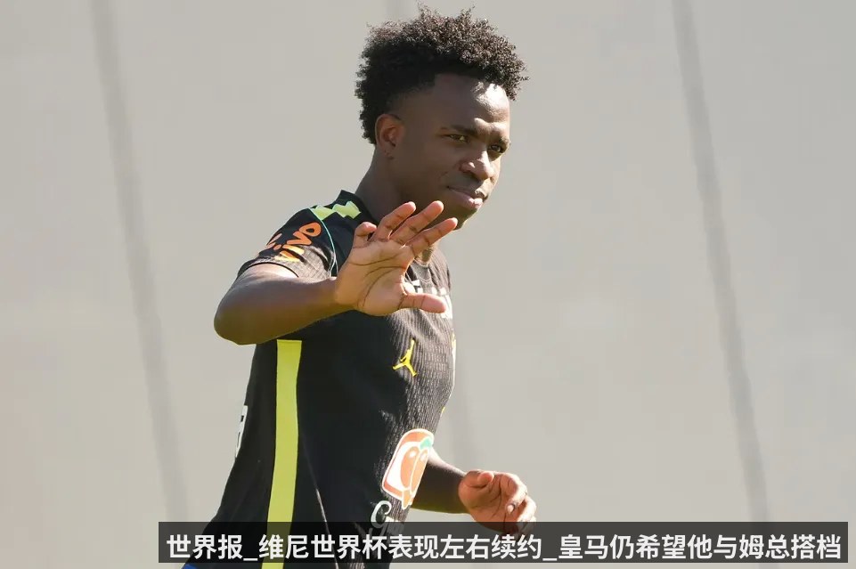 世界报_维尼世界杯表现左右续约_皇马仍希望他与姆总搭档